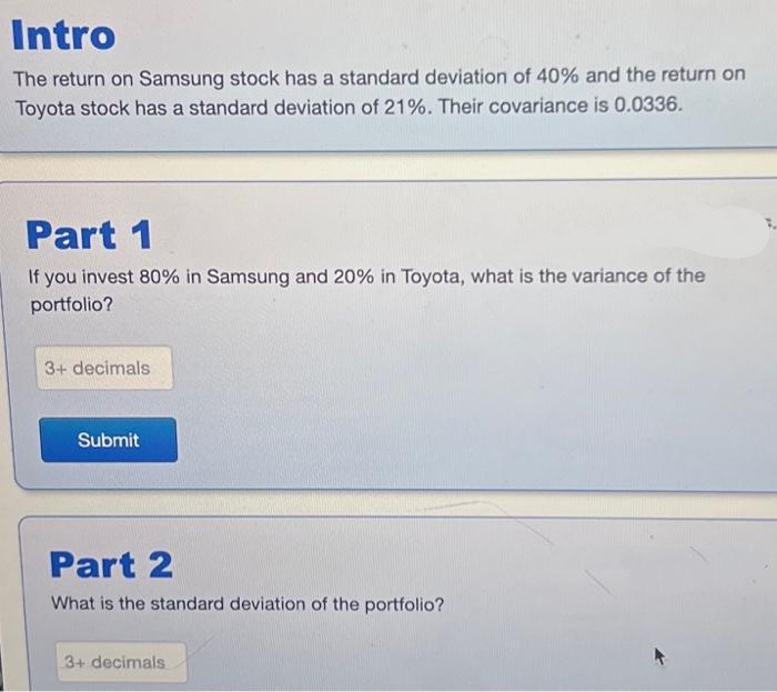 Intro
The return on Samsung stock has a standard deviation of 40% and the return on
Toyota stock has a standard deviation of 21%. Their covariance is 0.0336.
Part 1
If you invest 80% in Samsung and 20% in Toyota, what is the variance of the
portfolio?
3+ decimals
Submit
Part 2
What is the standard deviation of the portfolio?
3+ decimals