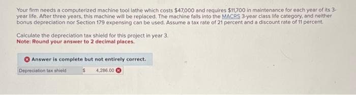 Your firm needs a computerized machine tool lathe which costs $47,000 and requires $11,700 in maintenance for each year of its 3-
year life. After three years, this machine will be replaced. The machine falls into the MACRS 3-year class life category, and neither
bonus depreciation nor Section 179 expensing can be used. Assume a tax rate of 21 percent and a discount rate of 11 percent.
Calculate the depreciation tax shield for this project in year 3.
Note: Round your answer to 2 decimal places.
Answer is complete but not entirely correct.
4,286.00
Depreciation tax shieldi