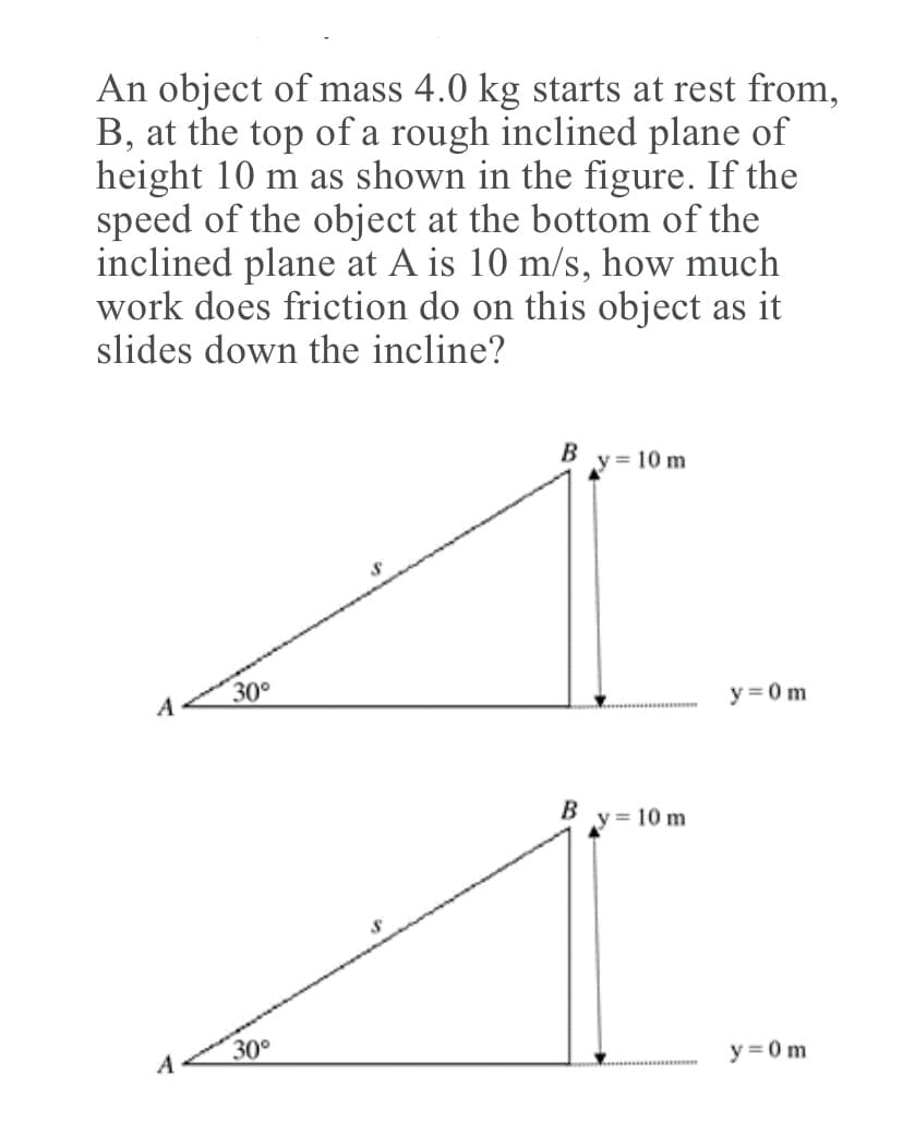An object of mass 4.0 kg starts at rest from,
B, at the top of a rough inclined plane of
height 10 m as shown in the figure. If the
speed of the object at the bottom of the
inclined plane at A is 10 m/s, how much
work does friction do on this object as it
slides down the incline?
B
y = 10 m
30°
A
y =0 m
B
y = 10 m
A
30°
y = 0m
