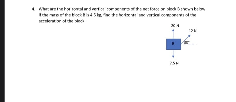 What are the horizontal and vertical components of the net force on block B shown below.
If the mass of the block B is 4.5 kg, find the horizontal and vertical components of the
acceleration of the block.
20 N
12 N
30
B
7.5 N
