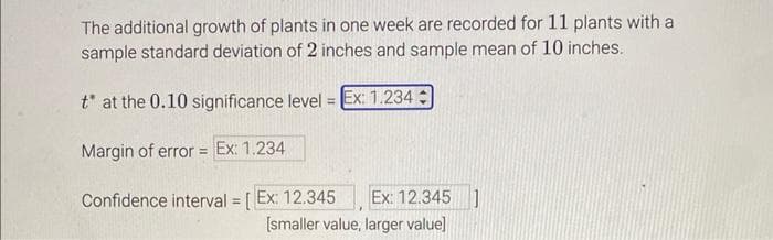 The additional growth of plants in one week are recorded for 11 plants with a
sample standard deviation of 2 inches and sample mean of 10 inches.
t* at the 0.10 significance level = Ex: 1.234
Margin of error = Ex: 1.234
Confidence interval = [Ex: 12.345 Ex: 12.345 ]
[smaller value, larger value]