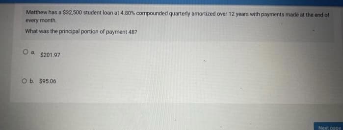 Matthew has a $32,500 student loan at 4.80% compounded quarterly amortized over 12 years with payments made at the end of
every month.
What was the principal portion of payment 48?
O a $201.97
O b. $95.06
Next page