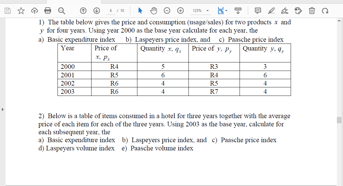 6 / 10
125%
1) The table below gives the price and consumption (usage/sales) for two products x and
y for four years. Using year 2000 as the base year calculate for each year, the
b) Laspeyers price index, and
Quantity x, qx
a) Basic expenditure index
Price of
c) Paasche price index
Quantity y, q,
Year
Price of y, Py
x, Px
2000
R4
R3
3
2001
R5
6
R4
6.
2002
R6
4
R5
4
2003
R6
4
R7
4
2) Below is a table of items consumed in a hotel for three years together with the average
price of each item for each of the three years. Using 2003 as the base year, calculate for
each subsequent year, the
a) Basic expenditure index b) Laspeyers price index, and c) Paasche price index
d) Laspeyers volume index e) Paasche volume index
