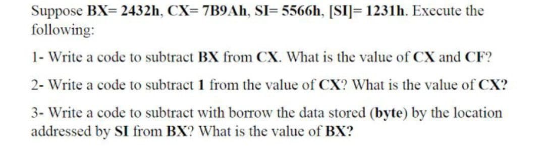 Suppose BX= 2432h, CX= 7B9AH, SI= 5566h, [SI]= 1231h. Execute the
following:
1- Write a code to subtract BX from CX. What is the value of CX and CF?
2- Write a code to subtract 1 from the value of CX? What is the value of CX?
3- Write a code to subtract with borrow the data stored (byte) by the location
addressed by SI from BX? What is the value of BX?
