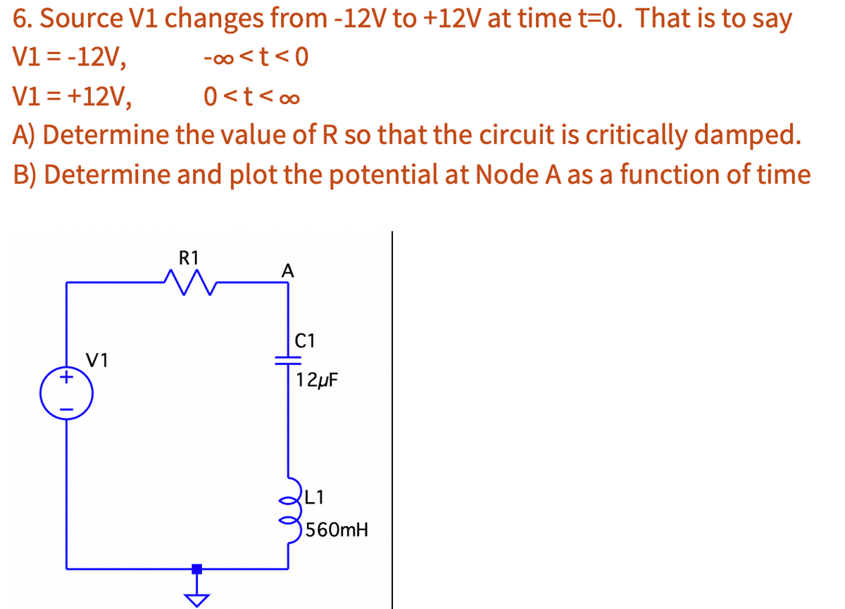6. Source V1 changes from -12V to +12V at time t=0. That is to say
V1 = -12V,
-∞0<t<0
V1 = +12V,
0<t<∞
A) Determine the value of R so that the circuit is critically damped.
B) Determine and plot the potential at Node A as a function of time
+
V1
R1
Đ
A
C1
12μF
560mH