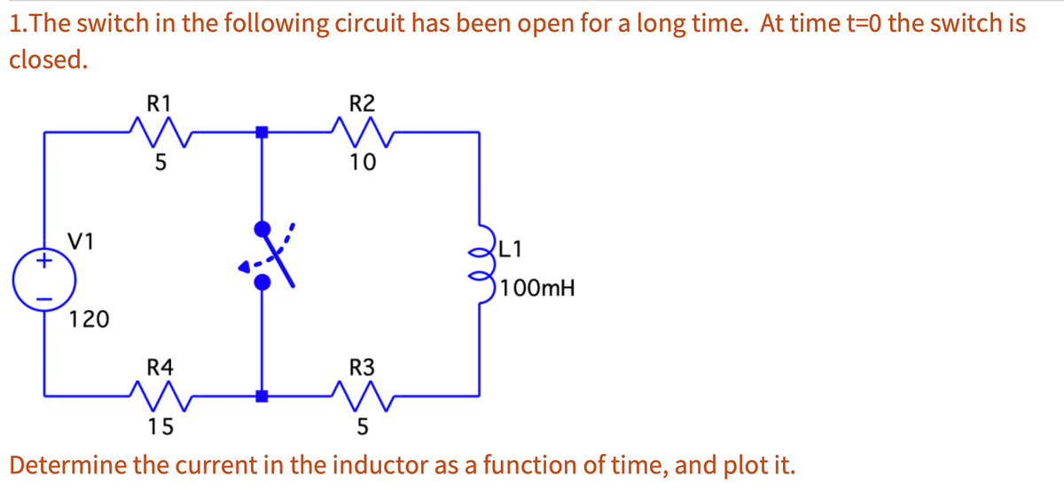 1.The switch in the following circuit has been open for a long time. At time t=0 the switch is
closed.
+
V1
120
R1
5
R4
R2
10
R3
L1
100mH
15
5
Determine the current in the inductor as a function of time, and plot it.