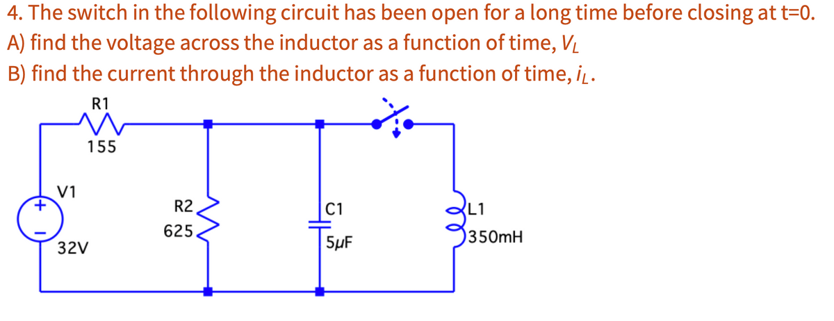 4. The switch in the following circuit has been open for a long time before closing at t=0.
A) find the voltage across the inductor as a function of time, VL
B) find the current through the inductor as a function of time, iL.
V1
R1
M
155
32V
R2
625
C1
5μF
L1
350mH