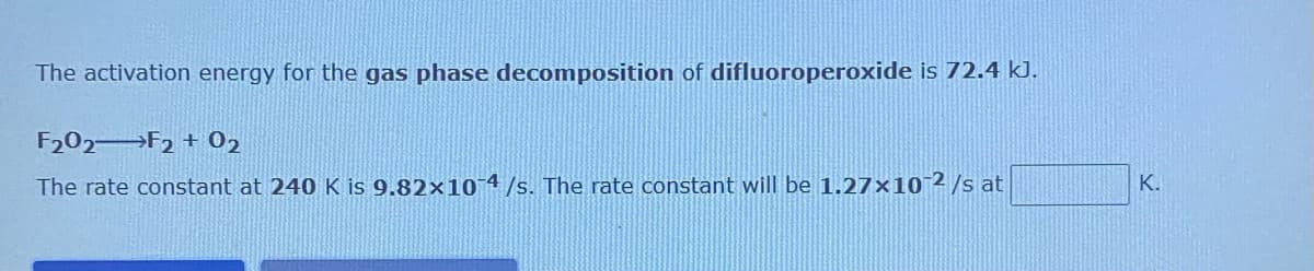 The activation energy for the gas phase decomposition of difluoroperoxide is 72.4 kJ.
F202 F2 + 02
The rate constant at 240 K is 9.82×10-4/s. The rate constant will be 1.27×10 2/s at
K.
