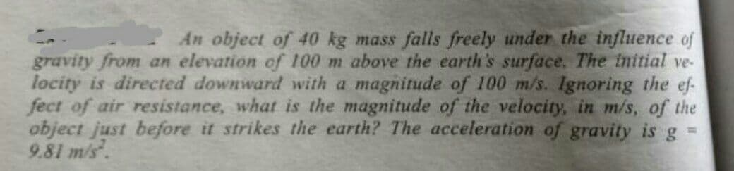 An object of 40 kg mass falls freely under the influence of
gravity from an elevation of 100 m above the earth's surface. The initial ve-
locity is directed downward with a magnitude of 100 m/s. Ignoring the ef-
fect of air resistance, what is the magnitude of the velocity, in m/s, of the
object just before it strikes the earth? The acceleration of gravity is gs
9.81 m/s.
