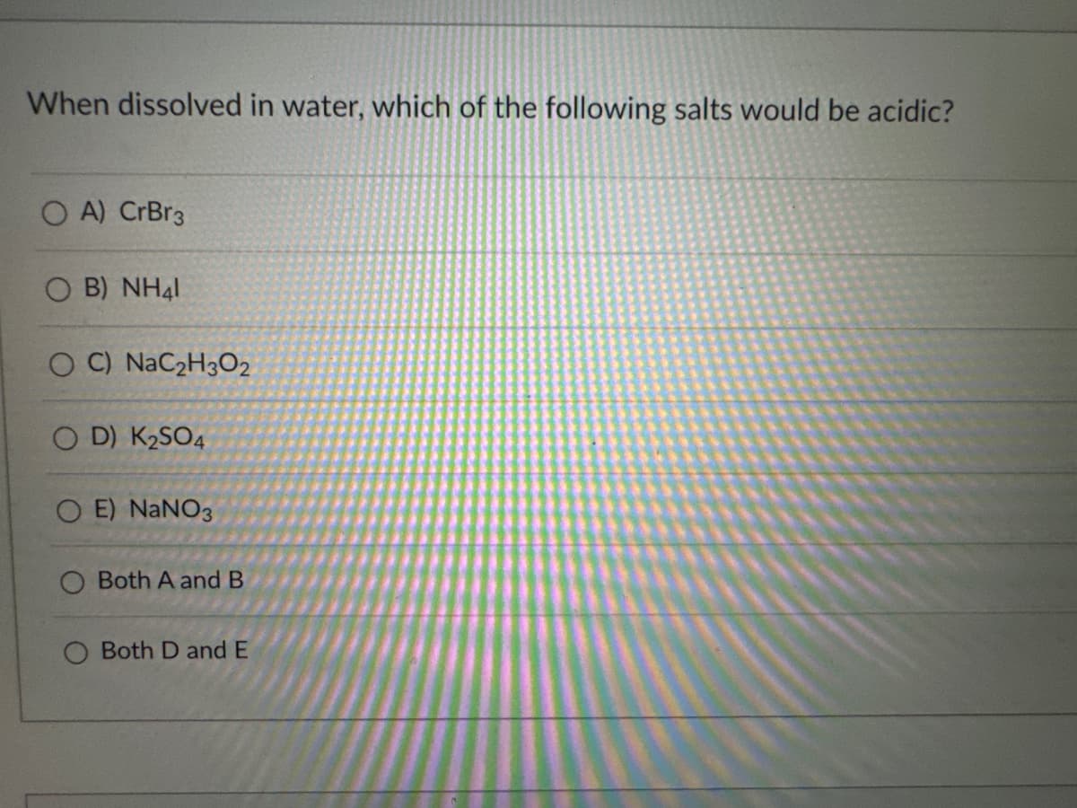 When dissolved in water, which of the following salts would be acidic?
OA) CrBr3
B) NH41
OC) NaC2H3O2
OD) K2SO4
OE) NaNO3
Both A and B
Both D and E