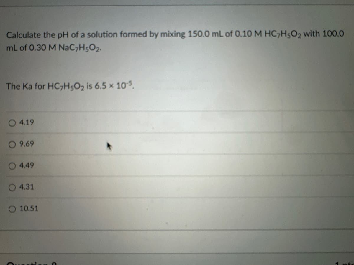 Calculate the pH of a solution formed by mixing 150.0 mL of 0.10 M HC7H502 with 100.0
mL of 0.30 M NaC7H5O2.
The Ka for HC7H5O2 is 6.5 × 10-5.
4.19
○ 9.69
4.49
4.31
10.51
