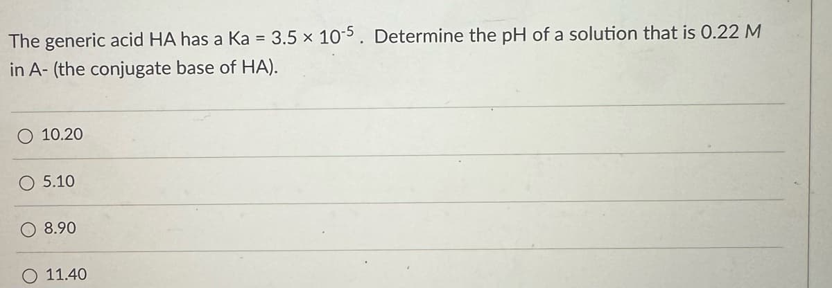 The generic acid HA has a Ka = 3.5 x 10-5. Determine the pH of a solution that is 0.22 M
in A- (the conjugate base of HA).
10.20
5.10
8.90
11.40