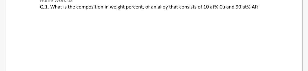 ome
Q.1. What is the composition in weight percent, of an alloy that consists of 10 at% Cu and 90 at% Al?
