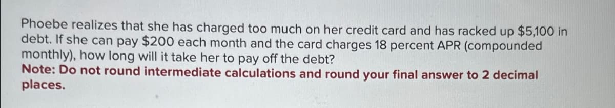 Phoebe realizes that she has charged too much on her credit card and has racked up $5,100 in
debt. If she can pay $200 each month and the card charges 18 percent APR (compounded
monthly), how long will it take her to pay off the debt?
Note: Do not round intermediate calculations and round your final answer to 2 decimal
places.