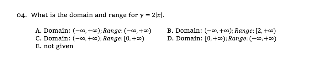 04. What is the domain and range for y = 2|x|.
A. Domain: (-∞,+∞); Range: (-∞, +∞)
C. Domain: (-∞, +∞); Range: [0, +∞)
E. not given
B. Domain: (-∞, +∞); Range:[2,+∞)
D. Domain: [0,+∞); Range: (-∞,+∞)
