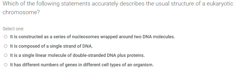 Which of the following statements accurately describes the usual structure of a eukaryotic
chromosome?
Select one:
O It is constructed as a series of nucleosomes wrapped around two DNA molecules.
O It is composed of a single strand of DNA.
O It is a single linear molecule of double-stranded DNA plus proteins.
O It has different numbers of genes in different cell types of an organism.
