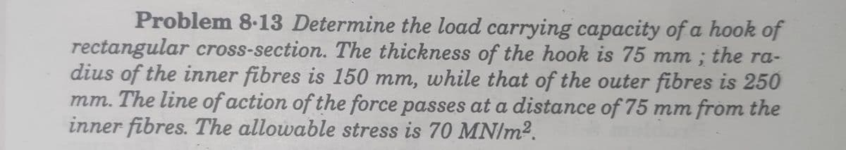 Problem 8.13 Determine the load carrying capacity of a hook of
rectangular cross-section. The thickness of the hook is 75 mm ; the ra-
dius of the inner fibres is 150 mm, while that of the outer fibres is 250
mm. The line of action of the force passes at a distance of 75 mm from the
inner fibres. The allowable stress is 70 MN/m2.
