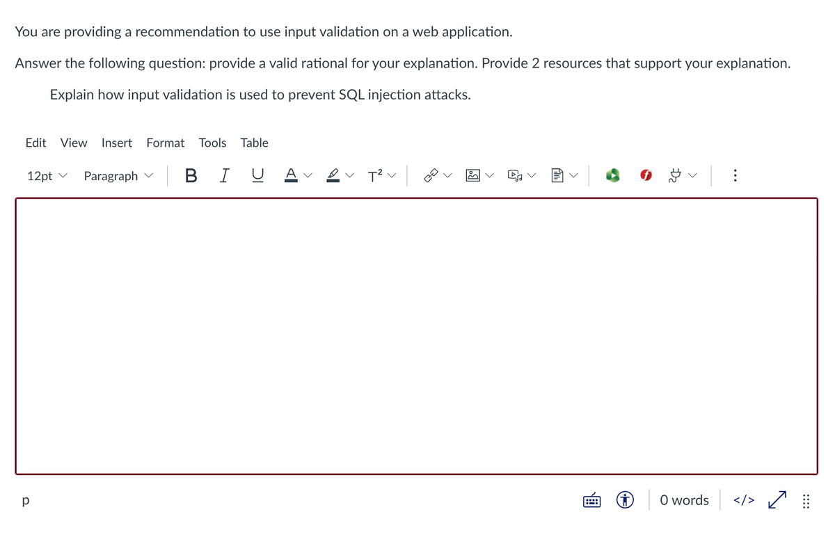 You are providing a recommendation to use input validation on a web application.
Answer the following question: provide a valid rational for your explanation. Provide 2 resources that support your explanation.
Explain how input validation is used to prevent SQL injection attacks.
Edit View Insert Format Tools Table
12pt v
BIU
Paragraph
in
T²
| ⠀⠀
р
ㅁㅁ
<
::
D₂
<
0 words
</> ✓