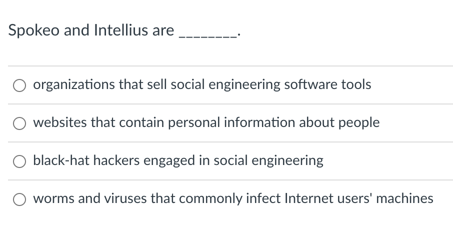 Spokeo and Intellius are
organizations that sell social engineering software tools
websites that contain personal information about people
black-hat hackers engaged in social engineering
worms and viruses that commonly infect Internet users' machines