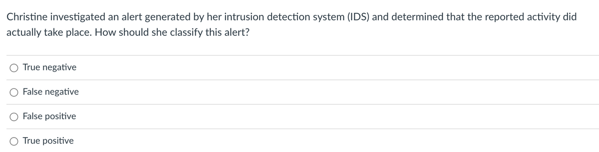 Christine investigated an alert generated by her intrusion detection system (IDS) and determined that the reported activity did
actually take place. How should she classify this alert?
True negative
False negative
False positive
O True positive