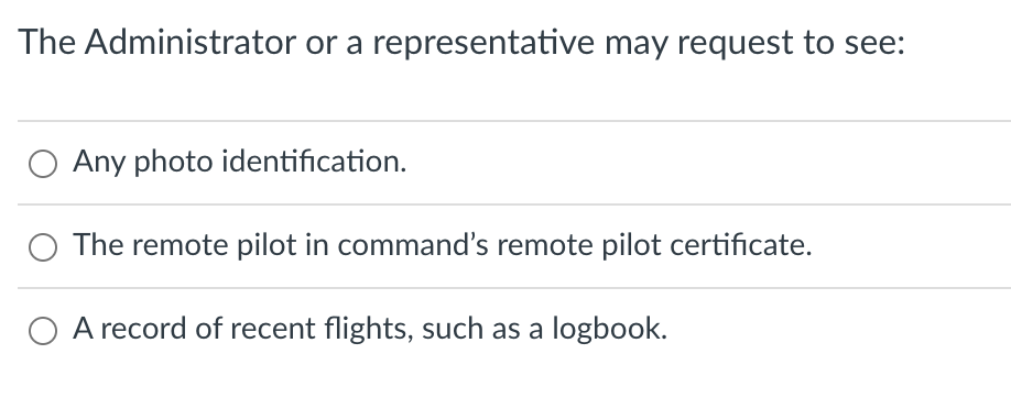 The Administrator or a representative may request to see:
O Any photo identification.
The remote pilot in command's remote pilot certificate.
A record of recent flights, such as a logbook.