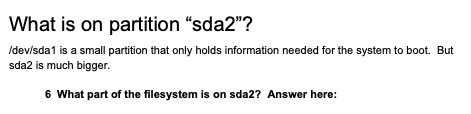 What is on partition "sda2"?
Idevisda1 is a small partition that only holds information needed for the system to boot. But
sda2 is much bigger.
6 What part of the filesystem is on sda2? Answer here:
