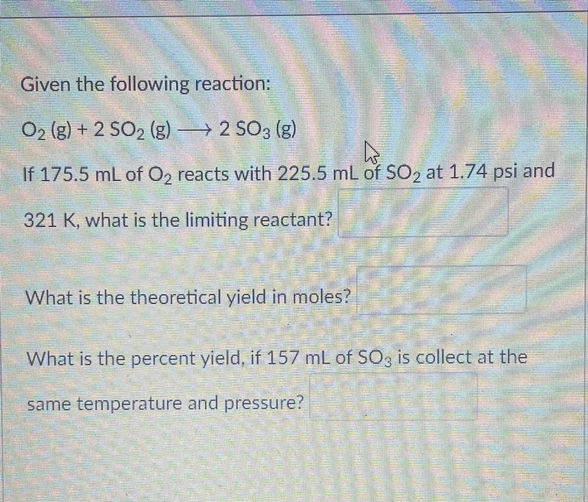 Given the following reaction:
O2 (g) + 2 SO2 (g) 2 SO3 (g)
→
D
If 175.5 mL of O2 reacts with 225.5 mL of SO2 at 1.74 psi and
321 K, what is the limiting reactant?
What is the theoretical yield in moles?
What is the percent yield, if 157 mL of SO3 is collect at the
same temperature and pressure?