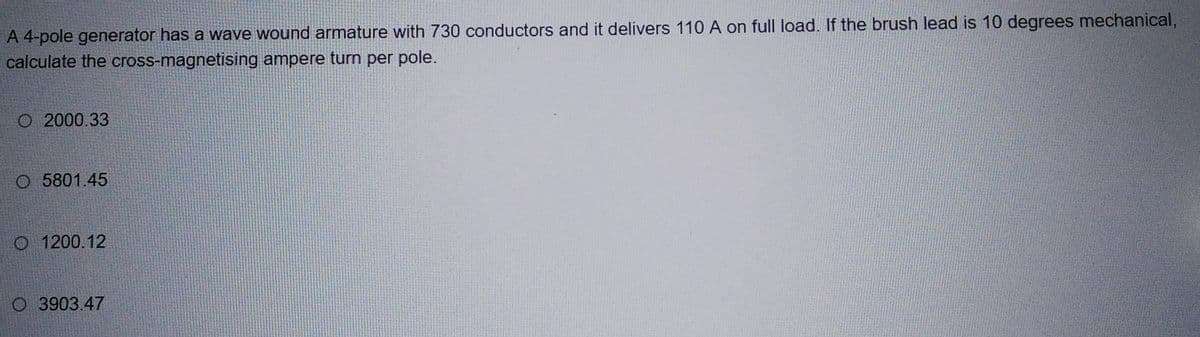 A 4-pole generator has a wave wound armature with 730 conductors and it delivers 110 A on full load. If the brush lead is 10 degrees mechanical,
calculate the cross-magnetising ampere turn per pole.
O2000.33
O 5801.45
O 1200.12
O 3903.47