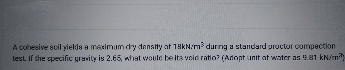 A cohesive soil yields a maximum dry density of 18kN/m³ during a standard proctor compaction
test. If the specific gravity is 2.65, what would be its void ratio? (Adopt unit of water as 9.81 kN/m³)