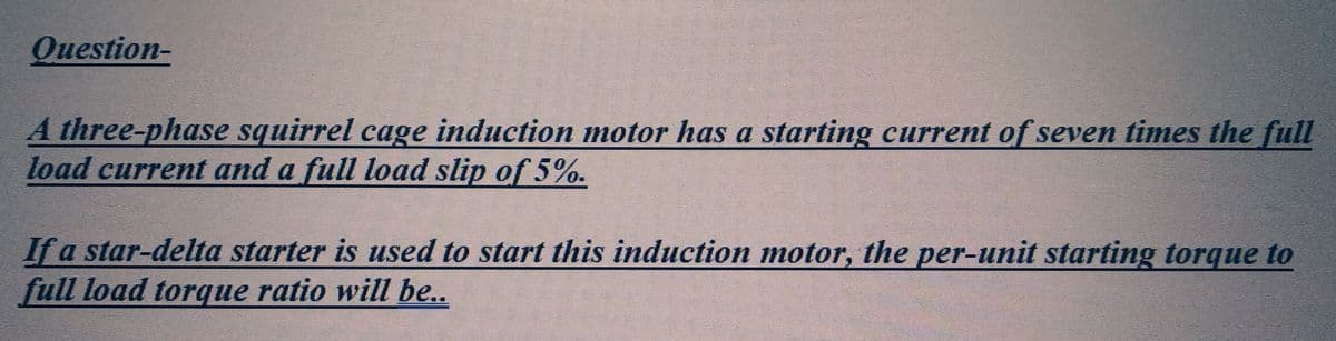 Question-
A three-phase squirrel cage induction motor has a starting current of seven times the full
load current and a full load slip of 5%.
If a star-delta starter is used to start this induction motor, the per-unit starting torque to
full load torque ratio will be..