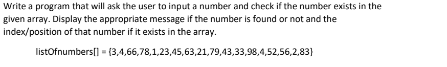 Write a program that will ask the user to input a number and check if the number exists in the
given array. Display the appropriate message if the number is found or not and the
index/position of that number if it exists in the array.
listOfnumbers[] = {3,4,66,78,1,23,45,63,21,79,43,33,98,4,52,56,2,83}
