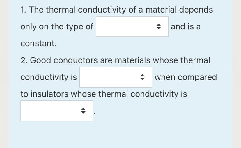 1. The thermal conductivity of a material depends
only on the type of
and is a
constant.
2. Good conductors are materials whose thermal
conductivity is
+ when compared
to insulators whose thermal conductivity is
