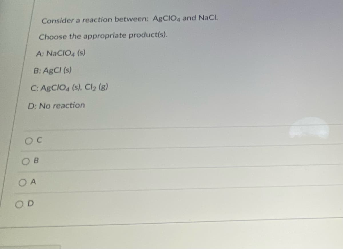 Consider a reaction between: AgCIO4 and NaCl.
Choose the appropriate product(s).
A: NACIO4 (s)
B: ABCI (s)
C: ABCIO4 (s), Cl2 (g)
D: No reaction
OB
O A
OD
