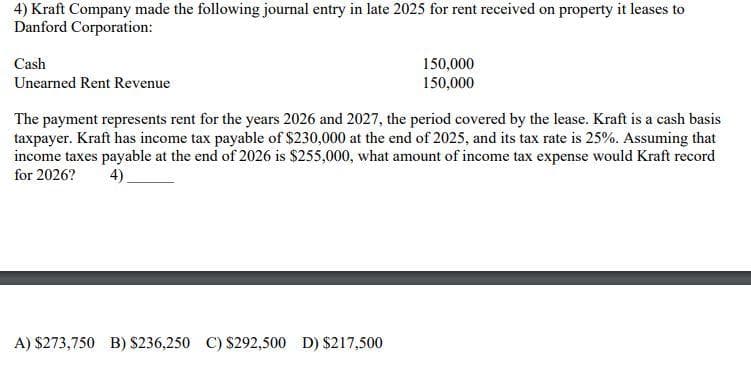 4) Kraft Company made the following journal entry in late 2025 for rent received on property it leases to
Danford Corporation:
Cash
Unearned Rent Revenue
150,000
150,000
The payment represents rent for the years 2026 and 2027, the period covered by the lease. Kraft is a cash basis
taxpayer. Kraft has income tax payable of $230,000 at the end of 2025, and its tax rate is 25%. Assuming that
income taxes payable at the end of 2026 is $255,000, what amount of income tax expense would Kraft record
for 2026? 4)
A) $273,750 B) $236,250 C) $292,500 D) $217,500