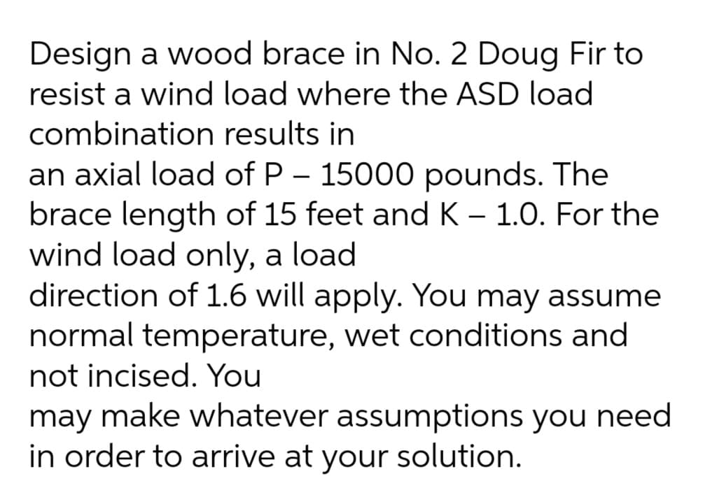 Design a wood brace in No. 2 Doug Fir to
resist a wind load where the ASD load
combination results in
an axial load of P – 15000 pounds. The
brace length of 15 feet and K – 1.0. For the
wind load only, a load
direction of 1.6 will apply. You may assume
normal temperature, wet conditions and
not incised. You
may make whatever assumptions you need
in order to arrive at your solution.
