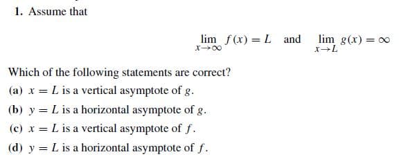 1. Assume that
lim f(x) = L and
lim g(x) = 00
Which of the following statements are correct?
(a) x = L is a vertical asymptote of g.
(b) y = L is a horizontal asymptote of g.
(c) x = L is a vertical asymptote of f.
(d) y = L is a horizontal asymptote of f.
