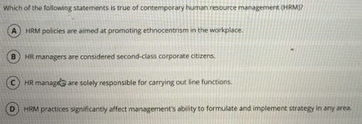 Which of the following statements is true of contemporary human resource management (HRM)?
HRM policies are aimed at promoting ethnocentrism in the workplace.
HR managers are considered second-class corporate citizens,
HR manage are solely responsible for carrying out line functions.
D.
HRM practices significantly affect management's ability to formulate and implement strategy in any area.
