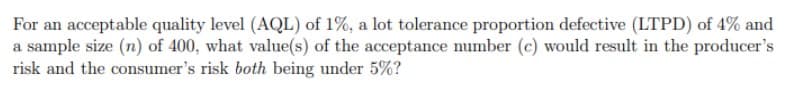 For an acceptable quality level (AQL) of 1%, a lot tolerance proportion defective (LTPD) of 4% and
a sample size (n) of 400, what value(s) of the acceptance number (c) would result in the producer's
risk and the consumer's risk both being under 5%?
