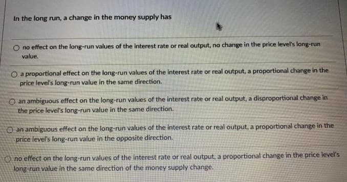 In the long run, a change in the money supply has
no effect on the long-run values of the interest rate or real output, no change in the price level's long-run
value.
O a proportional effect on the long-run values of the interest rate or real output, a proportional change in the
price level's long-run value in the same direction.
O an ambiguous effect on the long-run values of the interest rate or real output, a disproportional change in.
the price level's long-run value in the same direction.
O an ambiguous effect on the long-run values of the interest rate or real output, a proportional change in the
price level's long-run value in the opposite direction.
O no effect on the long-run values of the interest rate or real output, a proportional change in the price level's
long run value in the same direction of the money supply change.
