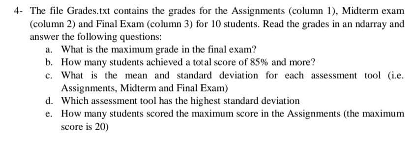 4- The file Grades.txt contains the grades for the Assignments (column 1), Midterm exam
(column 2) and Final Exam (column 3) for 10 students. Read the grades in an ndarray and
answer the following questions:
a. What is the maximum grade in the final exam?
b. How many students achieved a total score of 85% and more?
c. What is the mean and standard deviation for each assessment tool (i.e.
Assignments, Midterm and Final Exam)
d. Which assessment tool has the highest standard deviation
e. How many students scored the maximum score in the Assignments (the maximum
score is 20)