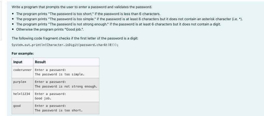 Write a program that prompts the user to enter a password and validates the password.
• The program prints "The password is too short." if the password is less than 6 characters.
The program prints "The password is too simple." if the password is at least 6 characters but it does not contain an asterisk character (i.e. *).
The program prints "The password is not strong enough." if the password is at least 6 characters but it does not contain a digit.
• Otherwise the program prints "Good job.".
The following code fragment checks if the first letter of the password is a digit:
System.out.println (Character.isDigit (password.charAt(0)));
For example:
Input
Result
coderunner Enter a password:
purple*
hel*l1234
good
The password is too simple.
Enter a password:
The password is not strong enough.
Enter a password:
Good job.
Enter a password:
The password is too short.
