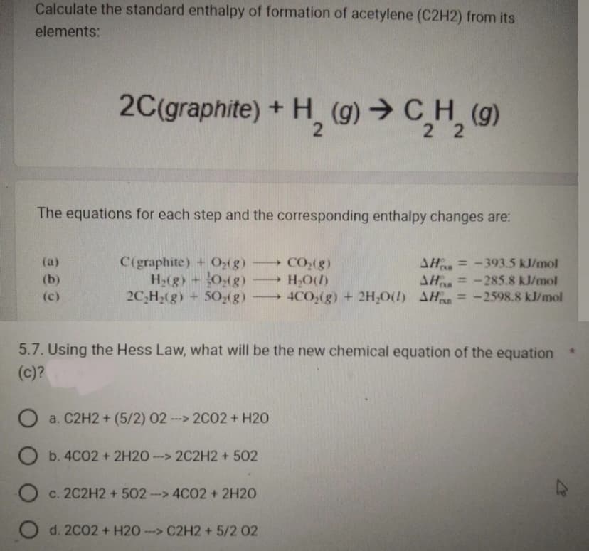 Calculate the standard enthalpy of formation of acetylene (C2H2) from its
elements:
The equations for each step and the corresponding enthalpy changes are:
(a)
2C(graphite) + H₂(g) → C₂H₂ (9)
22
(c)
C(graphite) + O₂(g)
H₂(g) + O₂(g)
2C₂H₂(g) + 50₂(g)
-
50₂(g)
CO₂(g)
AH-393.5 kJ/mol
H₂O(1)
AH
= -285.8 kJ/mol
4CO₂(g) + 2H₂O(1) AH = -2598.8 kJ/mol
5.7. Using the Hess Law, what will be the new chemical equation of the equation
(c)?
O a. C2H2 + (5/2) 02 --> 2C02 + H20
O b. 4C02 + 2H20->2C2H2 +502
O c. 2C2H2 +502 ---> 4CO2 + 2H2O
O d. 2002 + H20- --> C2H2 + 5/2 02