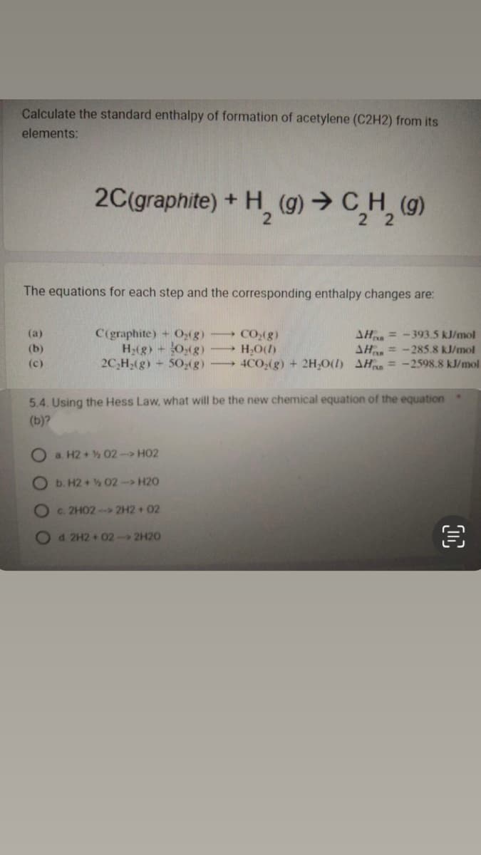 Calculate the standard enthalpy of formation of acetylene (C2H2) from its
elements:
The equations for each step and the corresponding enthalpy changes are:
(a)
(b)
(c)
2C(graphite) +
+ H₂(g) → C₂H₂ (g)
22
C(graphite) + O₂(g) → CO₂(g)
AH-393.5 kJ/mol
H₂(g) + O₂(g)
H₂O(1)
AH-285.8 kJ/mol
2C₂H₂(g) + 50₂(g)
4CO₂(g) + 2H₂O(1) AH = -2598.8 kJ/mol
5.4. Using the Hess Law, what will be the new chemical equation of the equation
(b)?
0 0 0 0
Oa. H2 + 02 -> HO2
b. H2+½ 02-> H20
Oc. 2H02->2H2 +02
Od 2H2+02->2H20
€