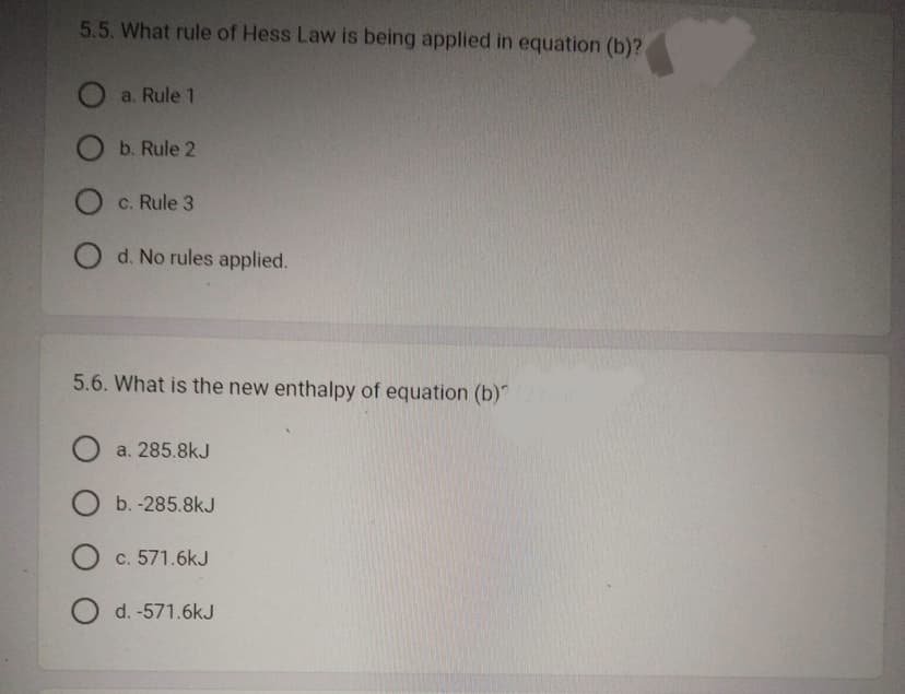 5.5. What rule of Hess Law is being applied in equation (b)?
a. Rule 1
O b. Rule 2
O c. Rule 3
O d. No rules applied.
5.6. What is the new enthalpy of equation (b)
O a. 285.8kJ
O b.-285.8kJ
O c. 571.6kJ
O d. -571.6kJ