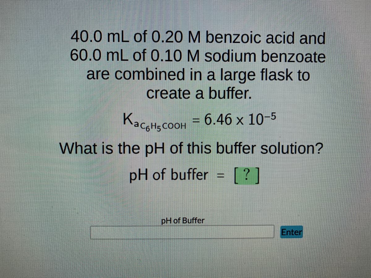 40.0 mL of 0.20 M benzoic acid and
60.0 mL of 0.10 M sodium benzoate
are combined in a large flask to
create a buffer.
K₂CH₂COOH = 6.46 x 10-5
What is the pH of this buffer solution?
pH of buffer
[?]
pH of Buffer
=
Enter