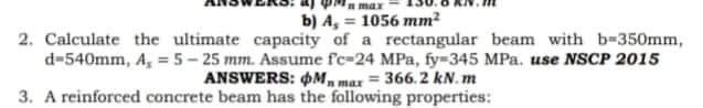 Pa max
b) A, = 1056 mm?
2. Calculate the ultimate capacity of a rectangular beam with b-350mm,
d-540mm, A, =5- 25 mm. Assume fc-24 MPa, fy-345 MPa. use NSCP 2015
ANSWERS: OM, max = 366.2 kN. m
3. A reinforced concrete beam has the following properties:
