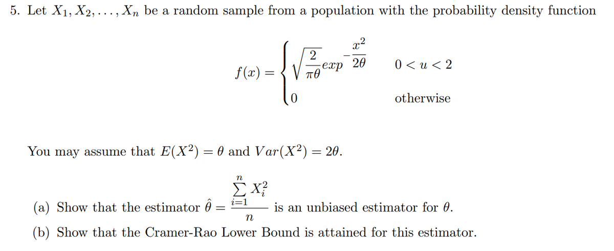5. Let X₁, X2, ..., Xn be a random sample from a population with the probability density function
x²
20
2
no-Vine's
-exp
f(x)
пө
You may assume that E(X²) = 0 and Var (X²) = 20.
n
X?
0<u<2
otherwise
(a) Show that the estimator =
is an unbiased estimator for 0.
n
(b) Show that the Cramer-Rao Lower Bound is attained for this estimator.