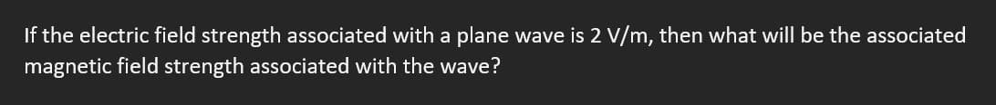 If the electric field strength associated with a plane wave is 2 V/m, then what will be the associated
magnetic field strength associated with the wave?