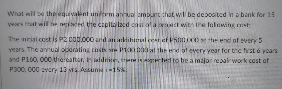 What will be the equivalent uniform annual amount that will be deposited in a bank for 15
years that will be replaced the capitalized cost of a project with the following cost;
The initial cost is P2,000,000 and an additional cost of P500,000 at the end of every 5
years. The annual operating costs are P100,000 at the end of every year for the first 6 years
and P160, 000 thereafter. In addition, there is expected to be a major repair work cost of
P300, 000 every 13 yrs. Assume i =15%.
