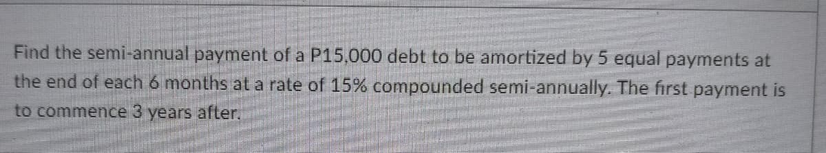 Find the semi-annual payment of a P15,000 debt to be amortized by 5 equal payments at
the end of each 6 months at a rate of 15% compounded semi-annually. The first payment is
to commence 3 years after.
